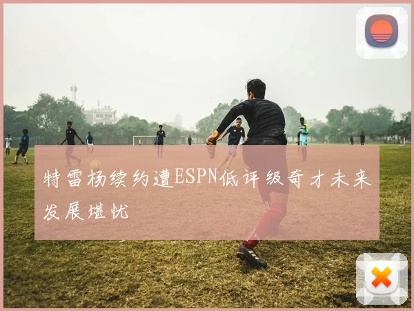 特雷杨续约遭ESPN低评级奇才未来发展堪忧