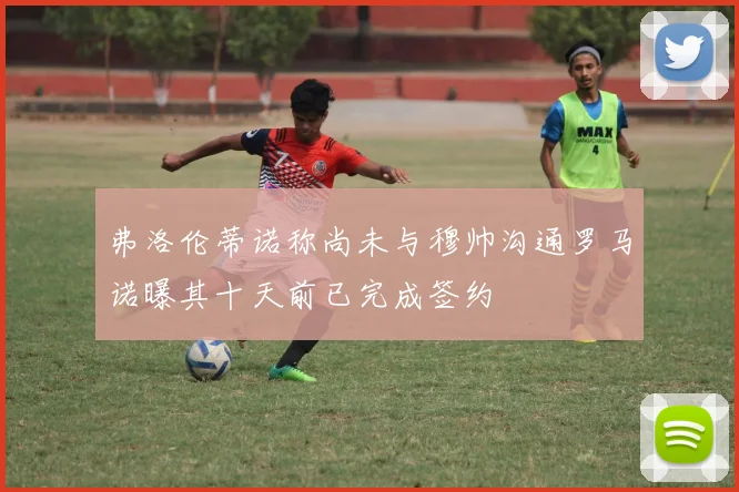 弗洛伦蒂诺称尚未与穆帅沟通罗马诺曝其十天前已完成签约