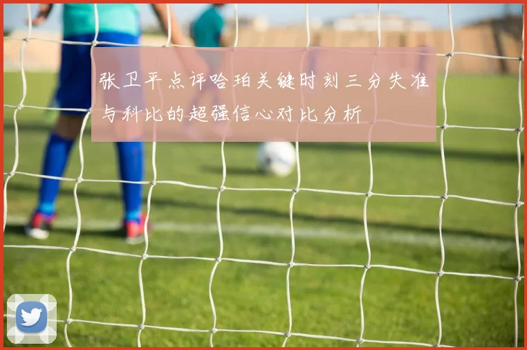 张卫平点评哈珀关键时刻三分失准与科比的超强信心对比分析