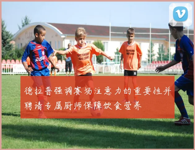 德拉普强调赛场注意力的重要性并聘请专属厨师保障饮食营养