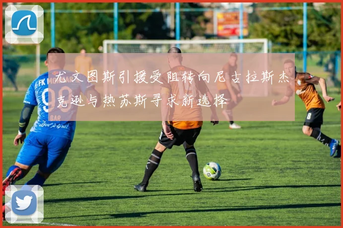 尤文图斯引援受阻转向尼古拉斯杰克逊与热苏斯寻求新选择