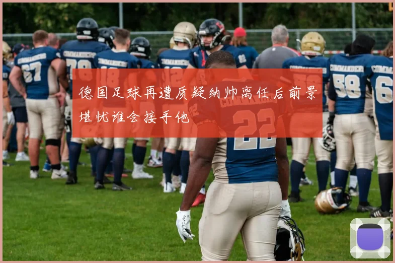 德国足球再遭质疑纳帅离任后前景堪忧谁会接手他