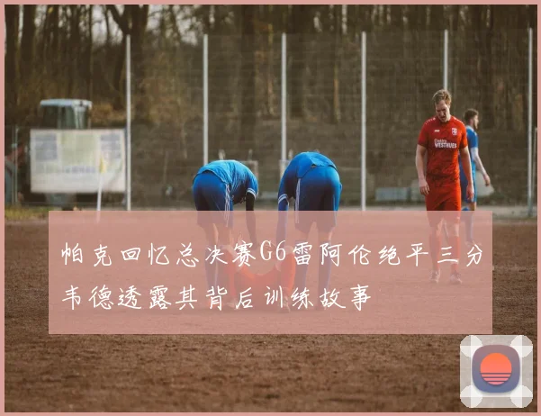 帕克回忆总决赛G6雷阿伦绝平三分韦德透露其背后训练故事