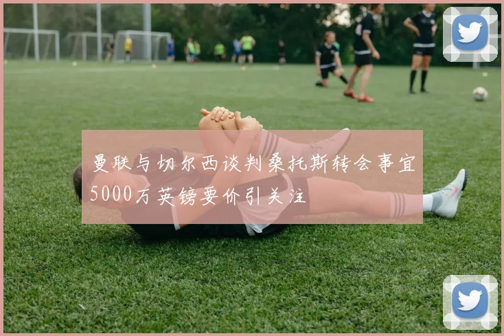曼联与切尔西谈判桑托斯转会事宜5000万英镑要价引关注