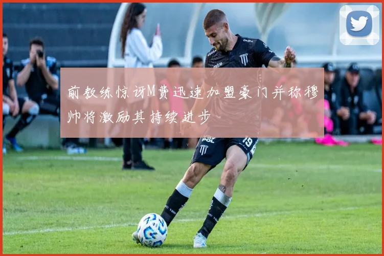 前教练惊讶M费迅速加盟豪门并称穆帅将激励其持续进步