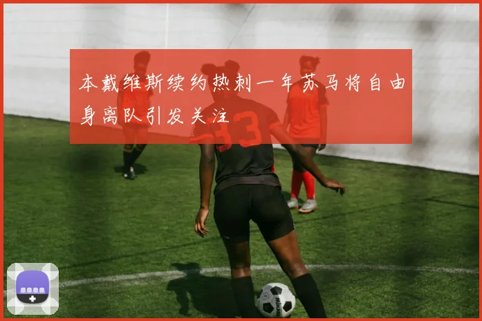 本戴维斯续约热刺一年苏马将自由身离队引发关注
