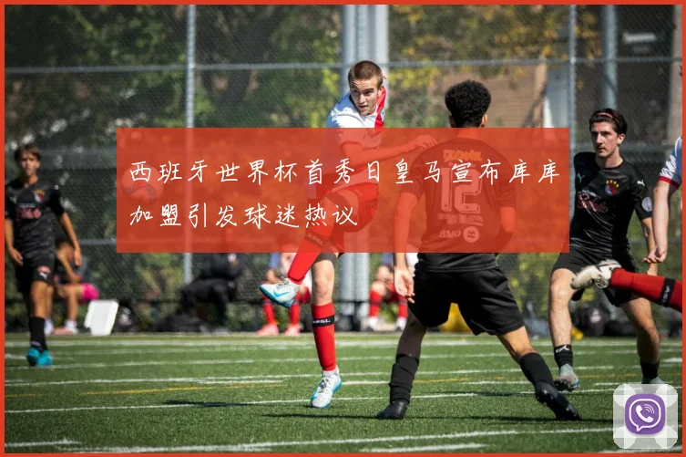 西班牙世界杯首秀日皇马宣布库库加盟引发球迷热议