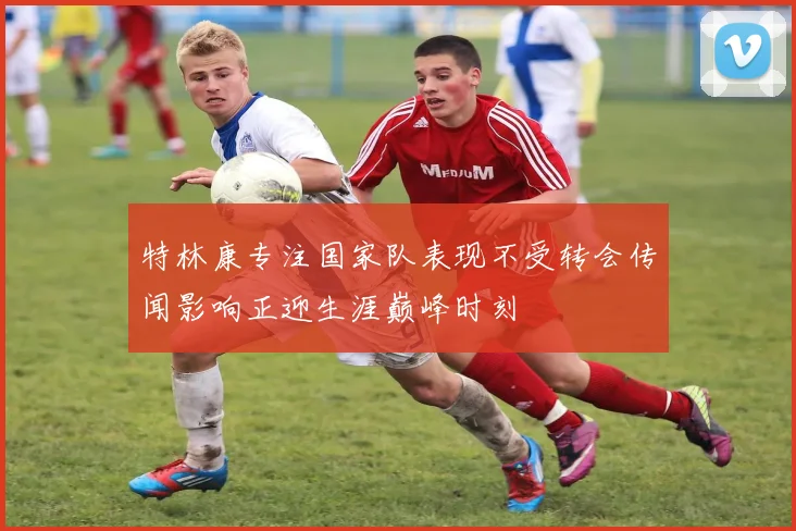 特林康专注国家队表现不受转会传闻影响正迎生涯巅峰时刻