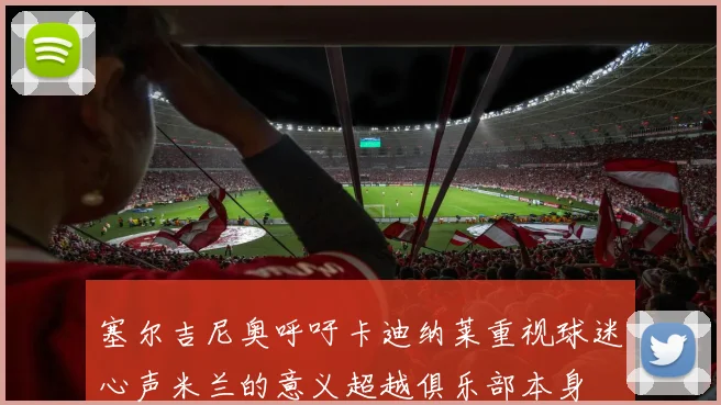 塞尔吉尼奥呼吁卡迪纳莱重视球迷心声米兰的意义超越俱乐部本身