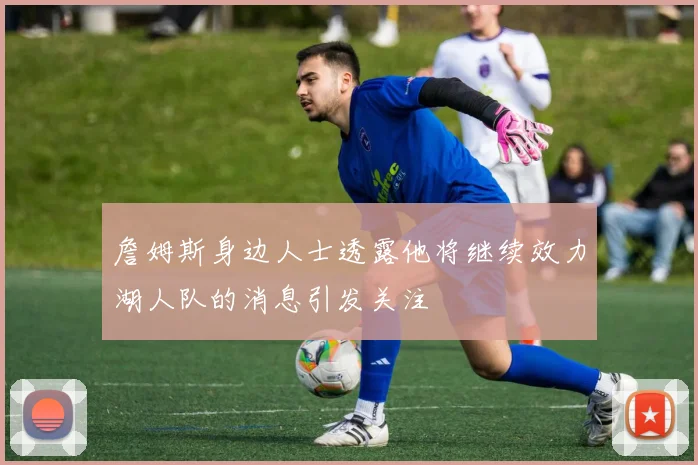 詹姆斯身边人士透露他将继续效力湖人队的消息引发关注